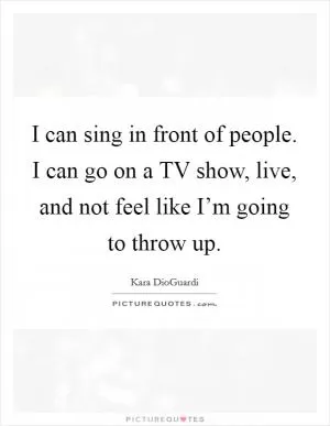 I can sing in front of people. I can go on a TV show, live, and not feel like I’m going to throw up Picture Quote #1