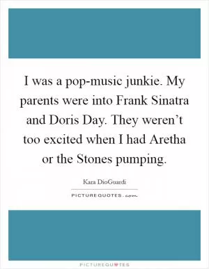 I was a pop-music junkie. My parents were into Frank Sinatra and Doris Day. They weren’t too excited when I had Aretha or the Stones pumping Picture Quote #1