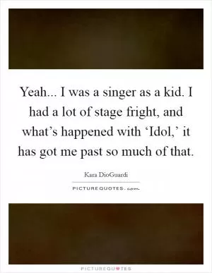 Yeah... I was a singer as a kid. I had a lot of stage fright, and what’s happened with ‘Idol,’ it has got me past so much of that Picture Quote #1