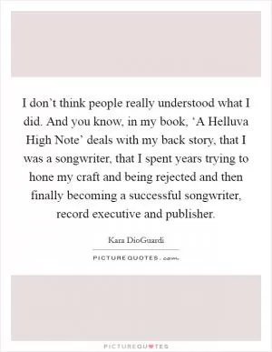 I don’t think people really understood what I did. And you know, in my book, ‘A Helluva High Note’ deals with my back story, that I was a songwriter, that I spent years trying to hone my craft and being rejected and then finally becoming a successful songwriter, record executive and publisher Picture Quote #1