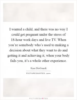 I wanted a child, and there was no way I could get pregnant under the stress of 18-hour work days and live TV. When you’re somebody who’s used to making a decision about what they want to do and getting it and achieving it, when your body fails you, it’s a whole other experience Picture Quote #1