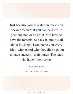 Just because you’re a star on television doesn’t mean that you can be a music phenomenon or an artist. You have to have the material to back it, and it’s all about hit songs. I can name you every ‘Idol’ winner and why they didn’t go on to have success - their songs. The ones who have - their songs Picture Quote #1