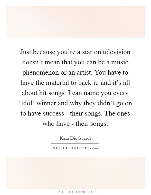 Just because you're a star on television doesn't mean that you can be a music phenomenon or an artist. You have to have the material to back it, and it's all about hit songs. I can name you every ‘Idol' winner and why they didn't go on to have success - their songs. The ones who have - their songs Picture Quote #1