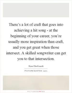There’s a lot of craft that goes into achieving a hit song - at the beginning of your career, you’re usually more inspiration than craft, and you get great when those intersect. A skilled songwriter can get you to that intersection Picture Quote #1