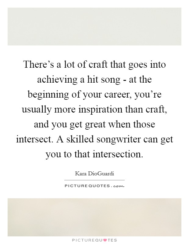 There's a lot of craft that goes into achieving a hit song - at the beginning of your career, you're usually more inspiration than craft, and you get great when those intersect. A skilled songwriter can get you to that intersection Picture Quote #1