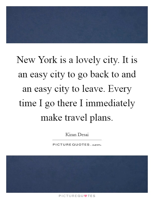 New York is a lovely city. It is an easy city to go back to and an easy city to leave. Every time I go there I immediately make travel plans Picture Quote #1