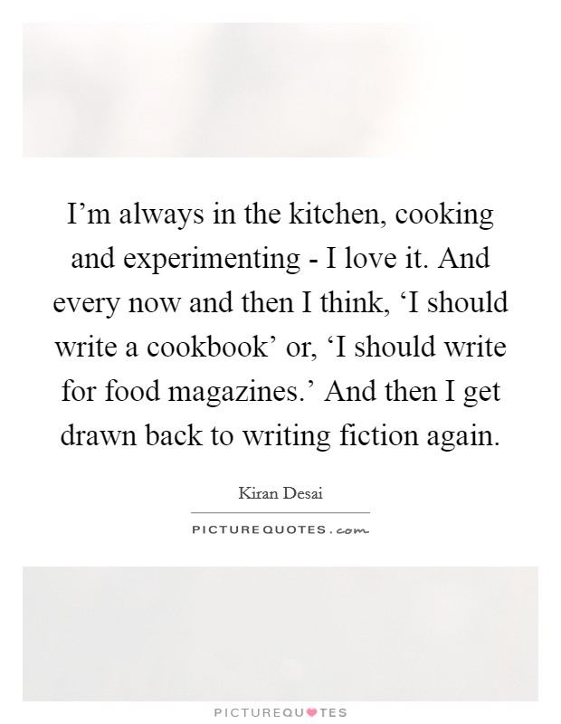 I’m always in the kitchen, cooking and experimenting - I love it. And every now and then I think, ‘I should write a cookbook’ or, ‘I should write for food magazines.’ And then I get drawn back to writing fiction again Picture Quote #1