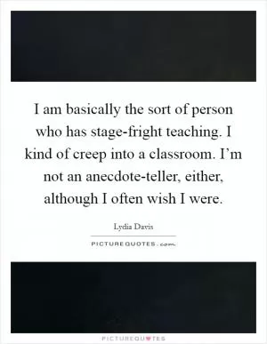 I am basically the sort of person who has stage-fright teaching. I kind of creep into a classroom. I’m not an anecdote-teller, either, although I often wish I were Picture Quote #1