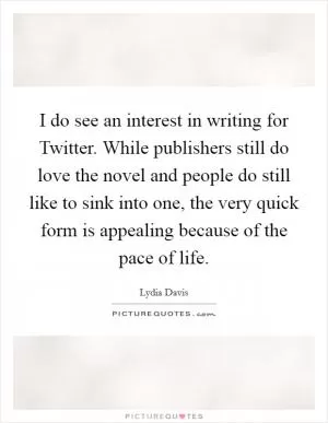 I do see an interest in writing for Twitter. While publishers still do love the novel and people do still like to sink into one, the very quick form is appealing because of the pace of life Picture Quote #1