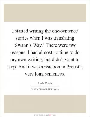 I started writing the one-sentence stories when I was translating ‘Swann’s Way.’ There were two reasons. I had almost no time to do my own writing, but didn’t want to stop. And it was a reaction to Proust’s very long sentences Picture Quote #1