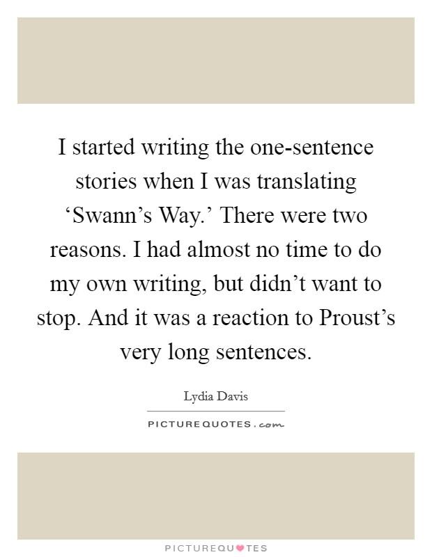 I started writing the one-sentence stories when I was translating ‘Swann's Way.' There were two reasons. I had almost no time to do my own writing, but didn't want to stop. And it was a reaction to Proust's very long sentences Picture Quote #1
