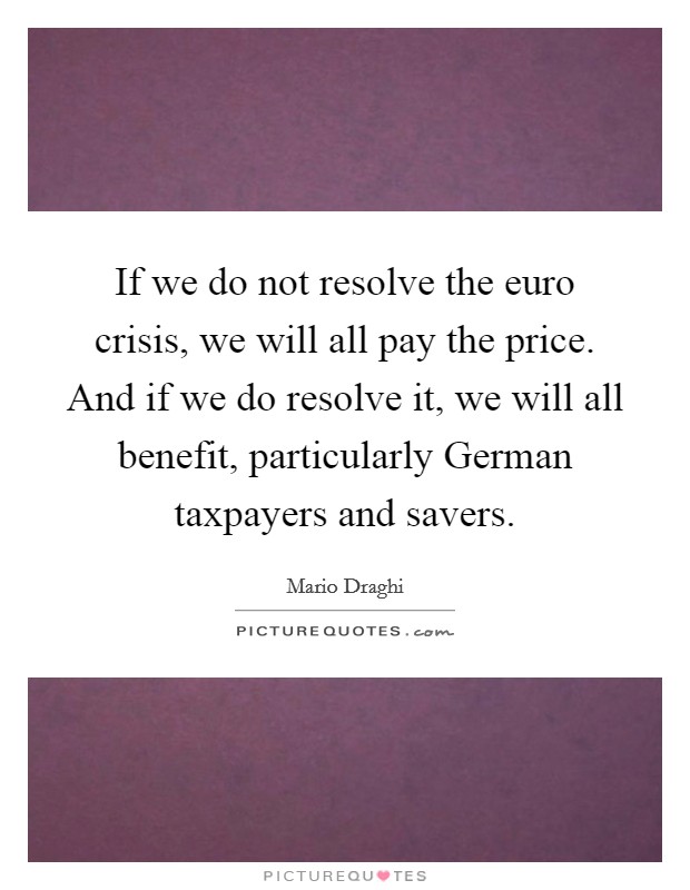 If we do not resolve the euro crisis, we will all pay the price. And if we do resolve it, we will all benefit, particularly German taxpayers and savers Picture Quote #1