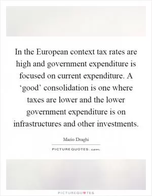 In the European context tax rates are high and government expenditure is focused on current expenditure. A ‘good’ consolidation is one where taxes are lower and the lower government expenditure is on infrastructures and other investments Picture Quote #1