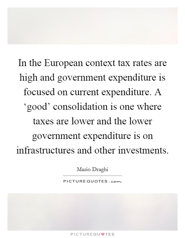 In the European context tax rates are high and government expenditure is focused on current expenditure. A ‘good' consolidation is one where taxes are lower and the lower government expenditure is on infrastructures and other investments Picture Quote #1