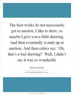The best works do not necessarily get to auction. I like to draw, so maybe I give you a little drawing. And then eventually it ends up at auction. And then critics say, ‘Oh, that’s a bad drawing!’ Well, I didn’t say it was so wonderful Picture Quote #1