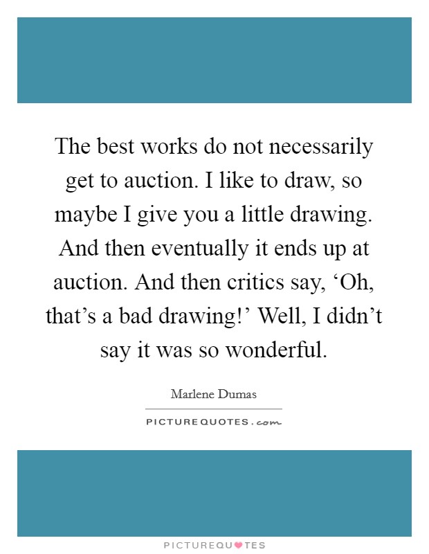 The best works do not necessarily get to auction. I like to draw, so maybe I give you a little drawing. And then eventually it ends up at auction. And then critics say, ‘Oh, that's a bad drawing!' Well, I didn't say it was so wonderful Picture Quote #1
