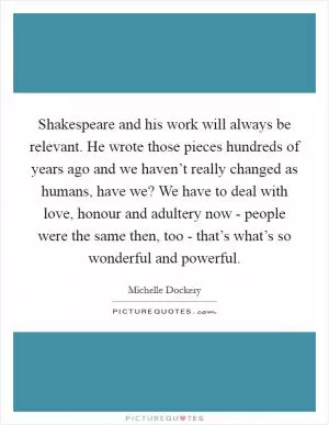Shakespeare and his work will always be relevant. He wrote those pieces hundreds of years ago and we haven’t really changed as humans, have we? We have to deal with love, honour and adultery now - people were the same then, too - that’s what’s so wonderful and powerful Picture Quote #1