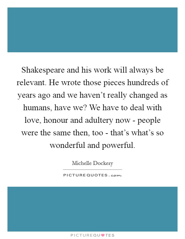 Shakespeare and his work will always be relevant. He wrote those pieces hundreds of years ago and we haven't really changed as humans, have we? We have to deal with love, honour and adultery now - people were the same then, too - that's what's so wonderful and powerful Picture Quote #1