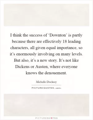 I think the success of ‘Downton’ is partly because there are effectively 18 leading characters, all given equal importance, so it’s enormously involving on many levels. But also, it’s a new story. It’s not like Dickens or Austen, where everyone knows the denouement Picture Quote #1
