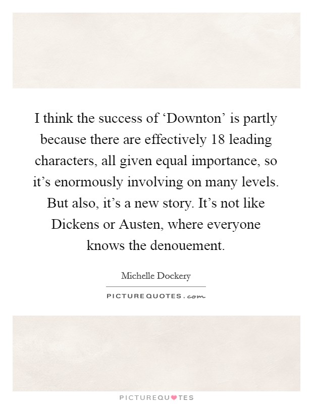 I think the success of ‘Downton' is partly because there are effectively 18 leading characters, all given equal importance, so it's enormously involving on many levels. But also, it's a new story. It's not like Dickens or Austen, where everyone knows the denouement Picture Quote #1