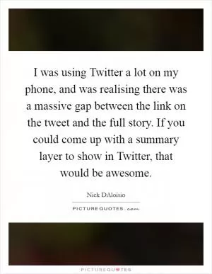 I was using Twitter a lot on my phone, and was realising there was a massive gap between the link on the tweet and the full story. If you could come up with a summary layer to show in Twitter, that would be awesome Picture Quote #1