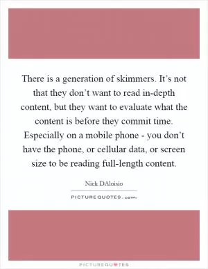 There is a generation of skimmers. It’s not that they don’t want to read in-depth content, but they want to evaluate what the content is before they commit time. Especially on a mobile phone - you don’t have the phone, or cellular data, or screen size to be reading full-length content Picture Quote #1