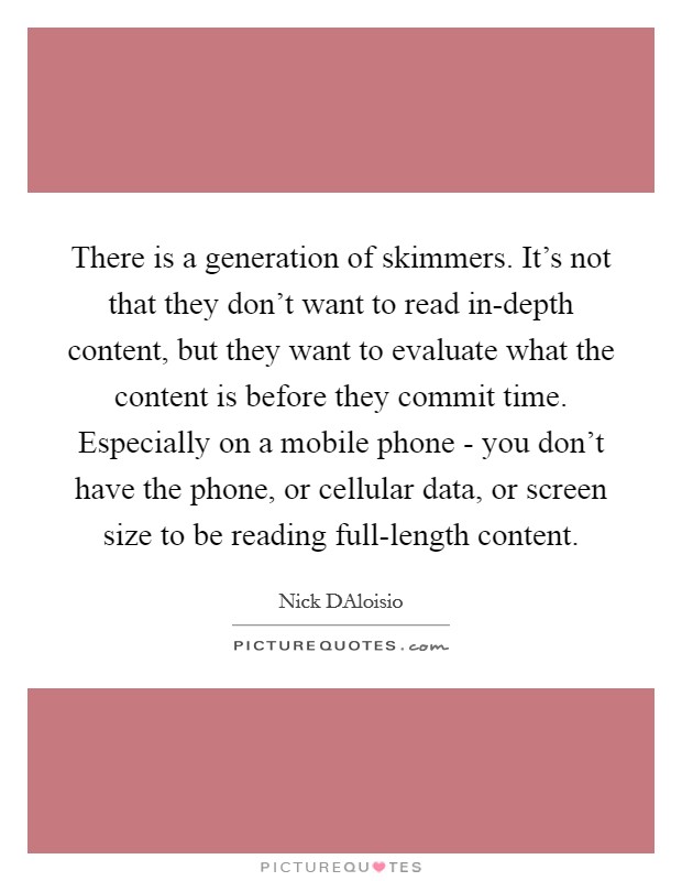 There is a generation of skimmers. It's not that they don't want to read in-depth content, but they want to evaluate what the content is before they commit time. Especially on a mobile phone - you don't have the phone, or cellular data, or screen size to be reading full-length content Picture Quote #1