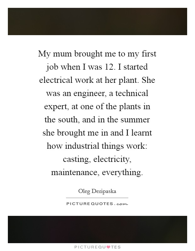 My mum brought me to my first job when I was 12. I started electrical work at her plant. She was an engineer, a technical expert, at one of the plants in the south, and in the summer she brought me in and I learnt how industrial things work: casting, electricity, maintenance, everything Picture Quote #1