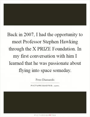 Back in 2007, I had the opportunity to meet Professor Stephen Hawking through the X PRIZE Foundation. In my first conversation with him I learned that he was passionate about flying into space someday Picture Quote #1