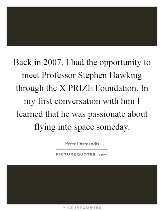 Back in 2007, I had the opportunity to meet Professor Stephen Hawking through the X PRIZE Foundation. In my first conversation with him I learned that he was passionate about flying into space someday Picture Quote #1