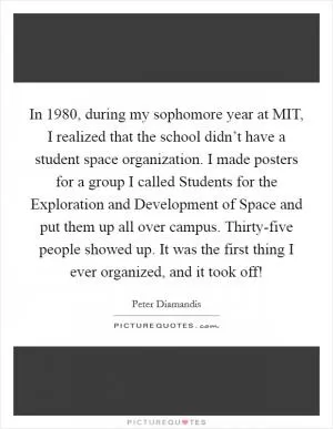 In 1980, during my sophomore year at MIT, I realized that the school didn’t have a student space organization. I made posters for a group I called Students for the Exploration and Development of Space and put them up all over campus. Thirty-five people showed up. It was the first thing I ever organized, and it took off! Picture Quote #1