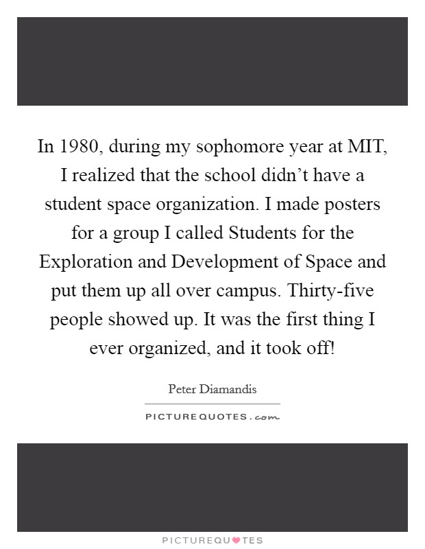 In 1980, during my sophomore year at MIT, I realized that the school didn't have a student space organization. I made posters for a group I called Students for the Exploration and Development of Space and put them up all over campus. Thirty-five people showed up. It was the first thing I ever organized, and it took off! Picture Quote #1