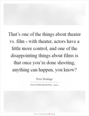That’s one of the things about theater vs. film - with theater, actors have a little more control, and one of the disappointing things about films is that once you’re done shooting, anything can happen, you know? Picture Quote #1