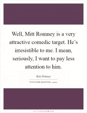 Well, Mitt Romney is a very attractive comedic target. He’s irresistible to me. I mean, seriously, I want to pay less attention to him Picture Quote #1