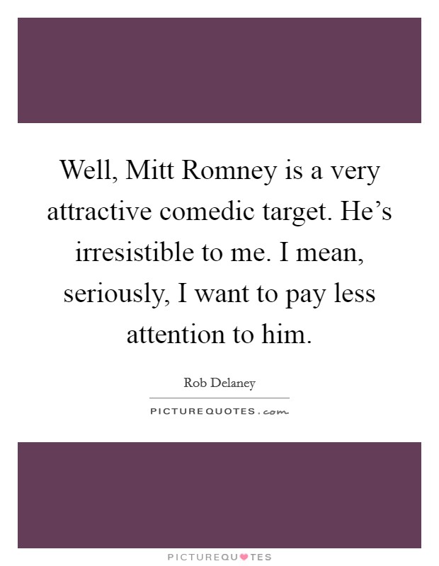 Well, Mitt Romney is a very attractive comedic target. He's irresistible to me. I mean, seriously, I want to pay less attention to him Picture Quote #1