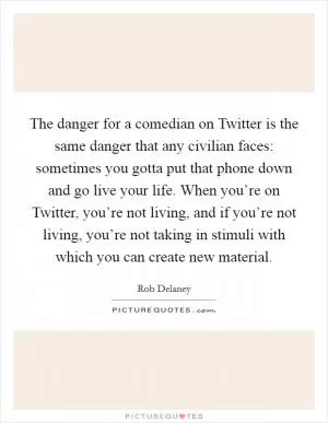 The danger for a comedian on Twitter is the same danger that any civilian faces: sometimes you gotta put that phone down and go live your life. When you’re on Twitter, you’re not living, and if you’re not living, you’re not taking in stimuli with which you can create new material Picture Quote #1