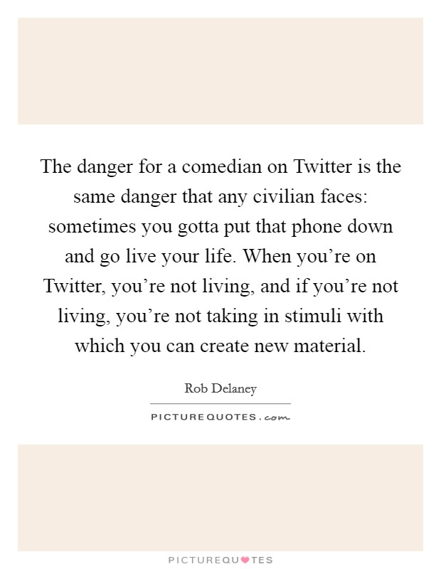 The danger for a comedian on Twitter is the same danger that any civilian faces: sometimes you gotta put that phone down and go live your life. When you're on Twitter, you're not living, and if you're not living, you're not taking in stimuli with which you can create new material Picture Quote #1