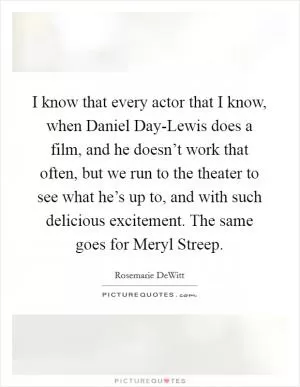 I know that every actor that I know, when Daniel Day-Lewis does a film, and he doesn’t work that often, but we run to the theater to see what he’s up to, and with such delicious excitement. The same goes for Meryl Streep Picture Quote #1