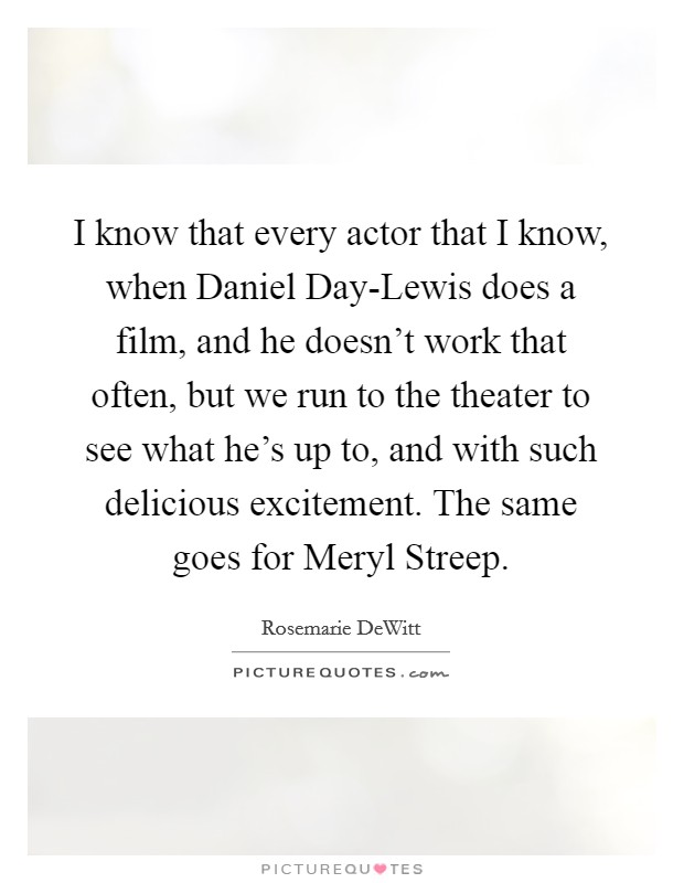 I know that every actor that I know, when Daniel Day-Lewis does a film, and he doesn't work that often, but we run to the theater to see what he's up to, and with such delicious excitement. The same goes for Meryl Streep Picture Quote #1