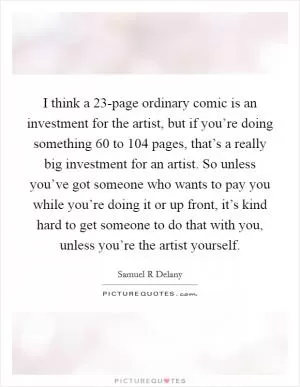 I think a 23-page ordinary comic is an investment for the artist, but if you’re doing something 60 to 104 pages, that’s a really big investment for an artist. So unless you’ve got someone who wants to pay you while you’re doing it or up front, it’s kind hard to get someone to do that with you, unless you’re the artist yourself Picture Quote #1