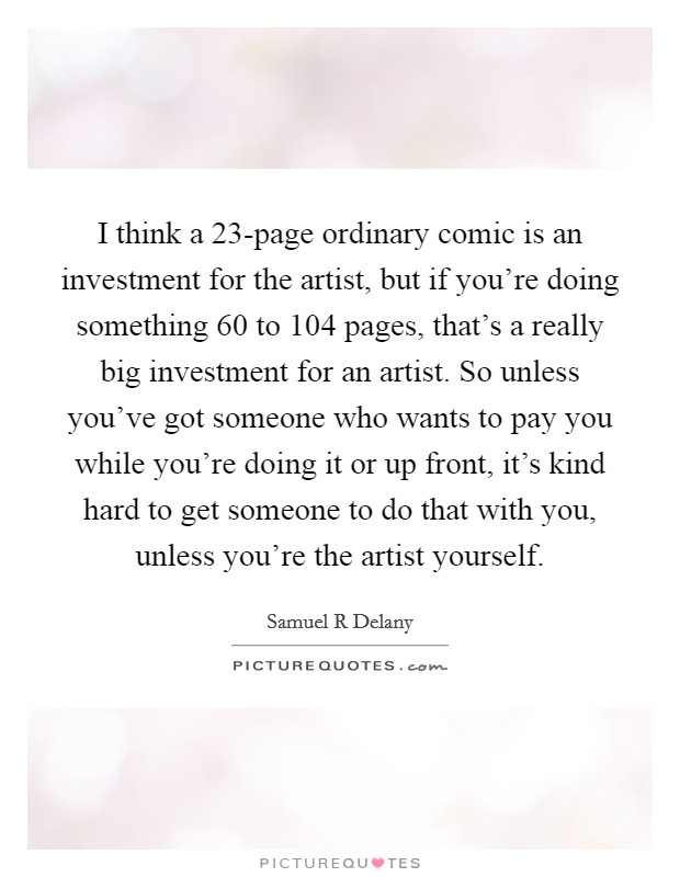 I think a 23-page ordinary comic is an investment for the artist, but if you're doing something 60 to 104 pages, that's a really big investment for an artist. So unless you've got someone who wants to pay you while you're doing it or up front, it's kind hard to get someone to do that with you, unless you're the artist yourself Picture Quote #1