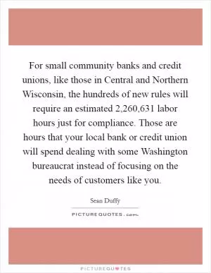 For small community banks and credit unions, like those in Central and Northern Wisconsin, the hundreds of new rules will require an estimated 2,260,631 labor hours just for compliance. Those are hours that your local bank or credit union will spend dealing with some Washington bureaucrat instead of focusing on the needs of customers like you Picture Quote #1