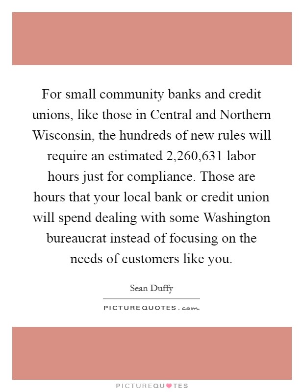 For small community banks and credit unions, like those in Central and Northern Wisconsin, the hundreds of new rules will require an estimated 2,260,631 labor hours just for compliance. Those are hours that your local bank or credit union will spend dealing with some Washington bureaucrat instead of focusing on the needs of customers like you Picture Quote #1
