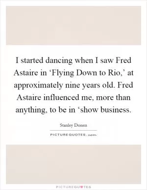I started dancing when I saw Fred Astaire in ‘Flying Down to Rio,’ at approximately nine years old. Fred Astaire influenced me, more than anything, to be in ‘show business Picture Quote #1