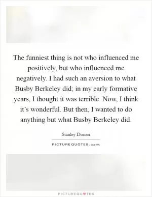 The funniest thing is not who influenced me positively, but who influenced me negatively. I had such an aversion to what Busby Berkeley did; in my early formative years, I thought it was terrible. Now, I think it’s wonderful. But then, I wanted to do anything but what Busby Berkeley did Picture Quote #1