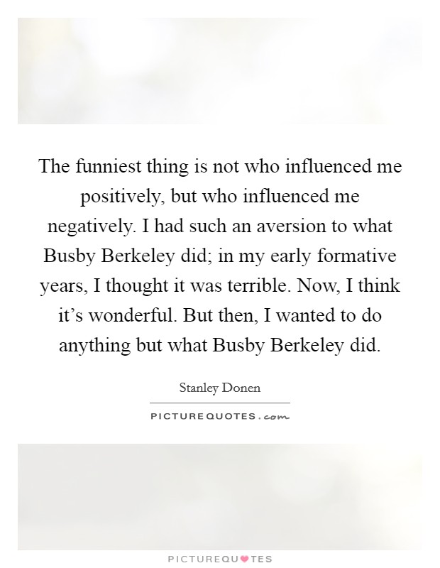 The funniest thing is not who influenced me positively, but who influenced me negatively. I had such an aversion to what Busby Berkeley did; in my early formative years, I thought it was terrible. Now, I think it's wonderful. But then, I wanted to do anything but what Busby Berkeley did Picture Quote #1