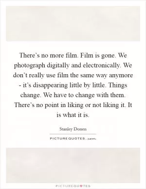 There’s no more film. Film is gone. We photograph digitally and electronically. We don’t really use film the same way anymore - it’s disappearing little by little. Things change. We have to change with them. There’s no point in liking or not liking it. It is what it is Picture Quote #1