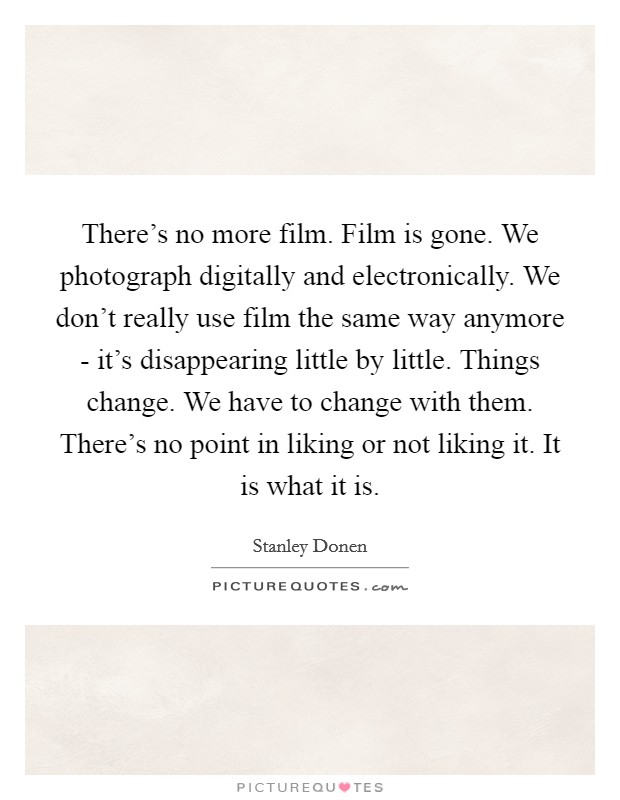 There's no more film. Film is gone. We photograph digitally and electronically. We don't really use film the same way anymore - it's disappearing little by little. Things change. We have to change with them. There's no point in liking or not liking it. It is what it is Picture Quote #1