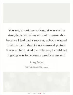You see, it took me so long, it was such a struggle, to move myself out of musicals - because I had had a success, nobody wanted to allow me to direct a non-musical picture. It was so hard. And the only way I could get it going was to become a producer myself Picture Quote #1