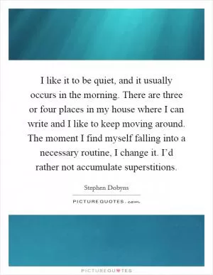 I like it to be quiet, and it usually occurs in the morning. There are three or four places in my house where I can write and I like to keep moving around. The moment I find myself falling into a necessary routine, I change it. I’d rather not accumulate superstitions Picture Quote #1